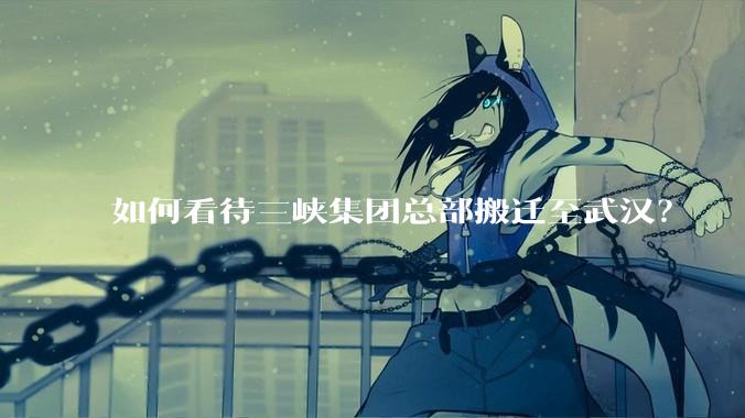 如何看待三峡集团总部搬迁至武汉？